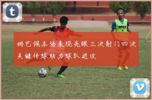 姆巴佩本场表现亮眼三次射门四次关键传球助力球队进攻