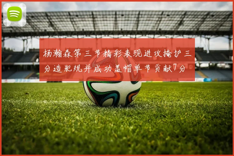 杨瀚森第三节精彩表现进攻掩护三分造犯规并成功盖帽单节贡献7分
