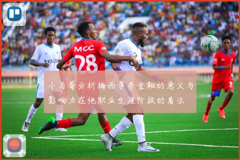 小马哥分析梅西争夺金靴的意义与影响力在他职业生涯阶段的看法