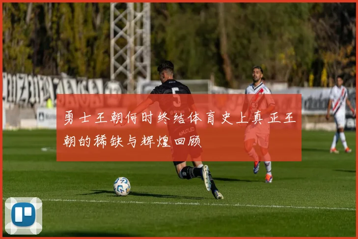 勇士王朝何时终结体育史上真正王朝的稀缺与辉煌回顾