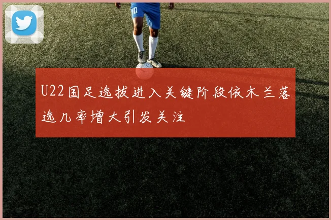 U22国足选拔进入关键阶段依木兰落选几率增大引发关注