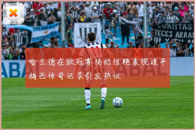 哈兰德在欧冠赛场的惊艳表现追平梅西传奇记录引发热议