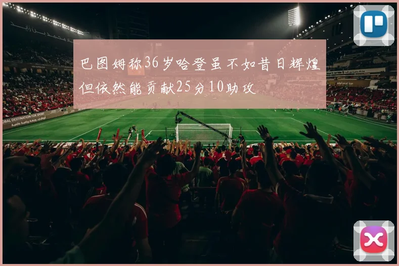 巴图姆称36岁哈登虽不如昔日辉煌但依然能贡献25分10助攻