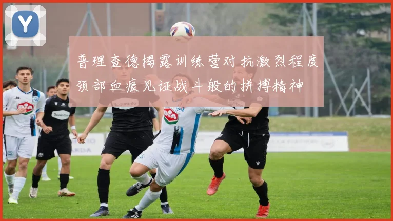 普理查德揭露训练营对抗激烈程度颈部血痕见证战斗般的拼搏精神