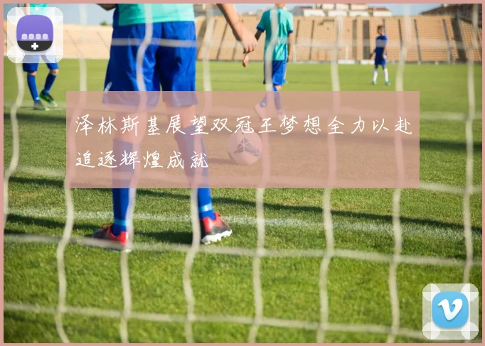 泽林斯基展望双冠王梦想全力以赴追逐辉煌成就