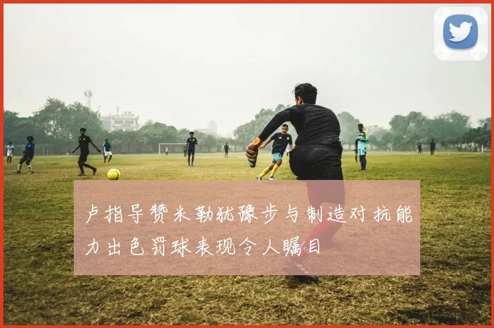 卢指导赞米勒犹豫步与制造对抗能力出色罚球表现令人瞩目