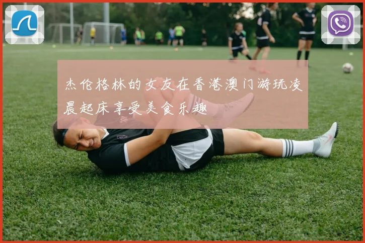 杰伦格林的女友在香港澳门游玩凌晨起床享受美食乐趣