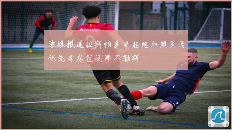 意媒报道拉斯帕多里拒绝加盟罗马优先考虑重返那不勒斯