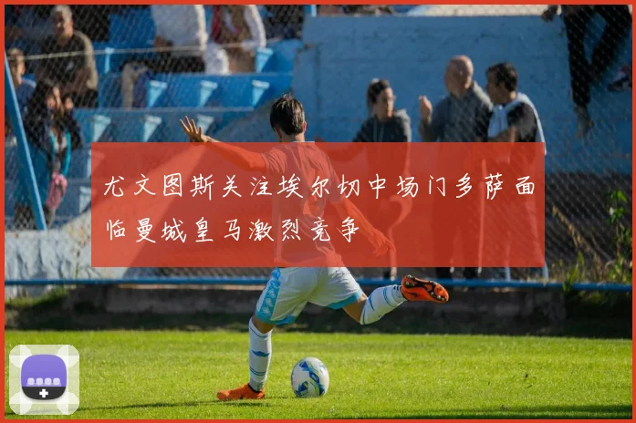 尤文图斯关注埃尔切中场门多萨面临曼城皇马激烈竞争