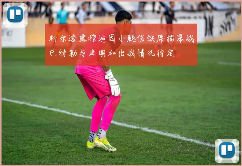 科尔透露穆迪因小腿伤缺席揭幕战巴特勒与库明加出战情况待定