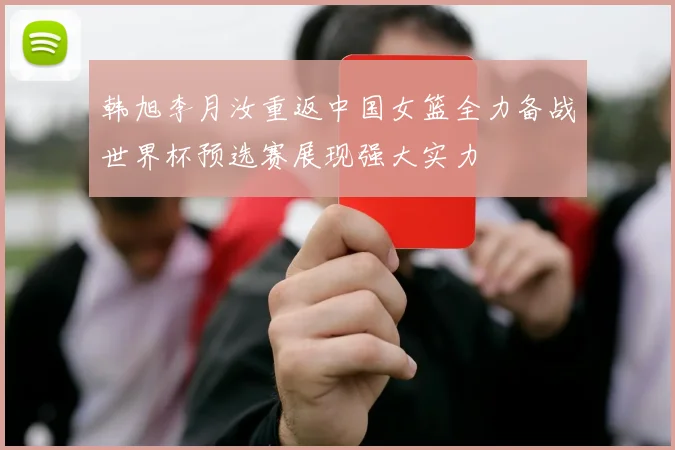 韩旭李月汝重返中国女篮全力备战世界杯预选赛展现强大实力