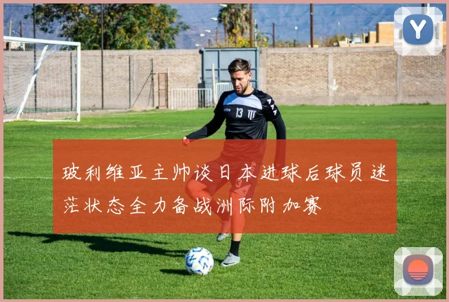 玻利维亚主帅谈日本进球后球员迷茫状态全力备战洲际附加赛