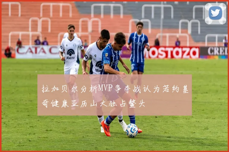 拉加贝尔分析MVP争夺战认为若约基奇健康亚历山大独占鳌头