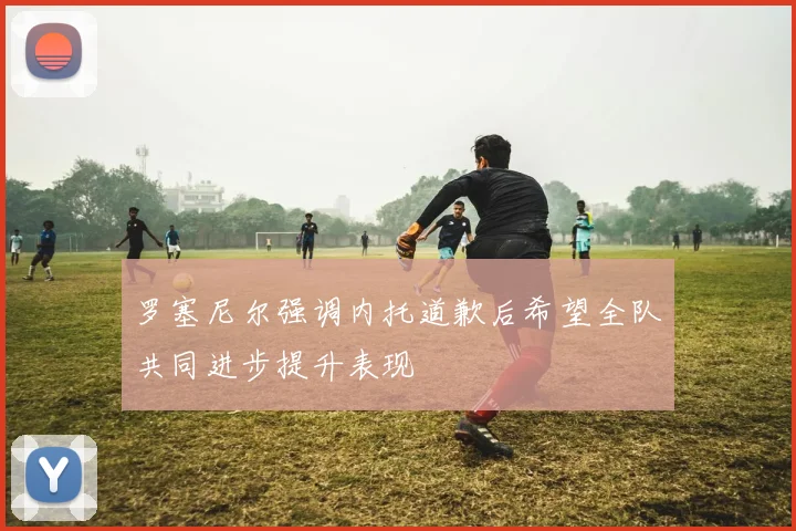 罗塞尼尔强调内托道歉后希望全队共同进步提升表现