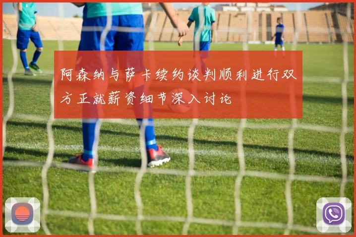 阿森纳与萨卡续约谈判顺利进行双方正就薪资细节深入讨论