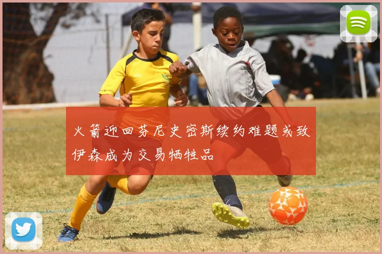 火箭迎回芬尼史密斯续约难题或致伊森成为交易牺牲品