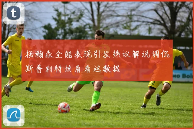 杨瀚森全能表现引发热议解说调侃斯普利特该看看这数据