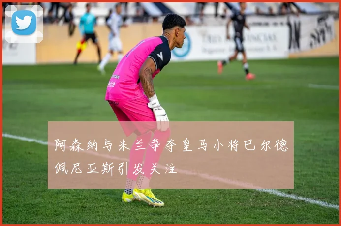 阿森纳与米兰争夺皇马小将巴尔德佩尼亚斯引发关注
