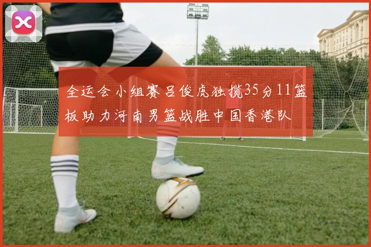 全运会小组赛吕俊虎独揽35分11篮板助力河南男篮战胜中国香港队