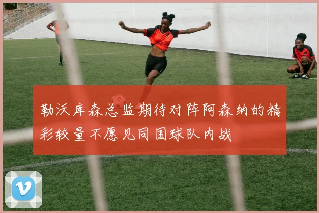 勒沃库森总监期待对阵阿森纳的精彩较量不愿见同国球队内战