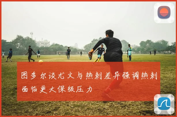 图多尔谈尤文与热刺差异强调热刺面临更大保级压力