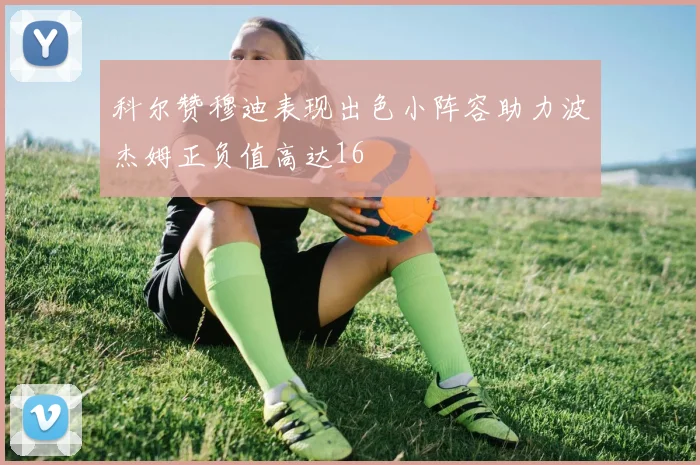 科尔赞穆迪表现出色小阵容助力波杰姆正负值高达16