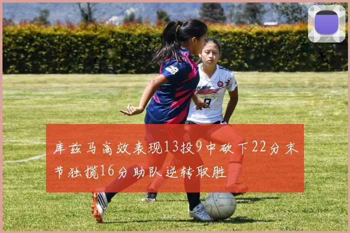 库兹马高效表现13投9中砍下22分末节独揽16分助队逆转取胜