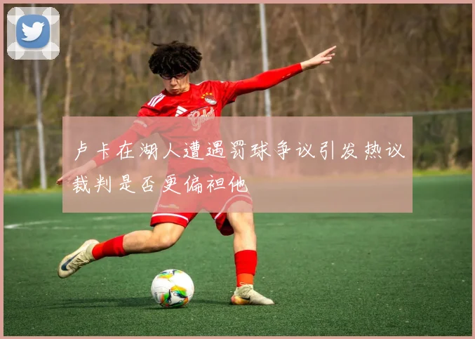 卢卡在湖人遭遇罚球争议引发热议裁判是否更偏袒他