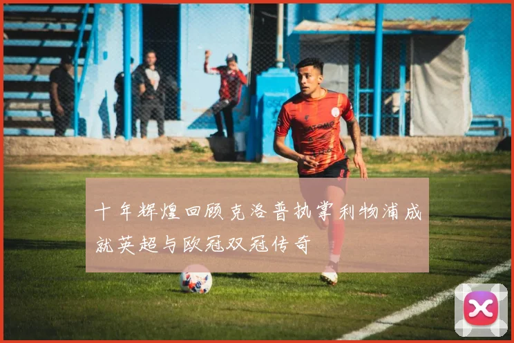 十年辉煌回顾克洛普执掌利物浦成就英超与欧冠双冠传奇