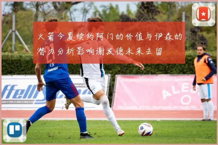 火箭今夏续约阿门的价值与伊森的潜力分析影响谢泼德未来去留