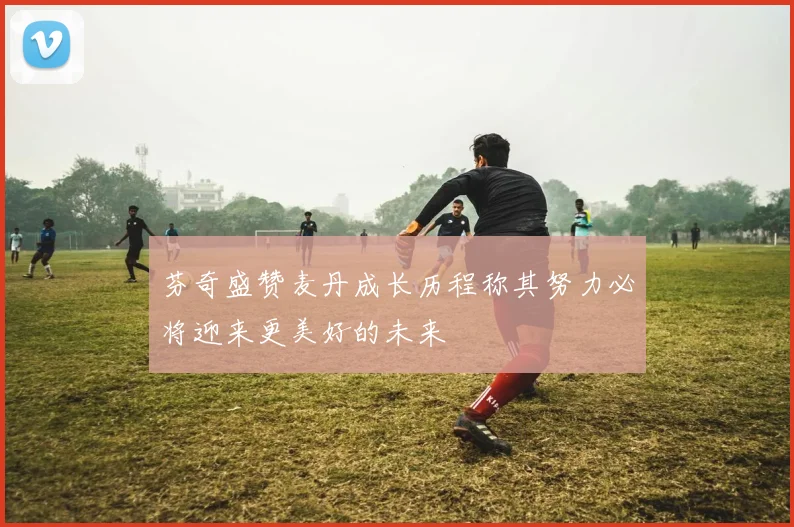 芬奇盛赞麦丹成长历程称其努力必将迎来更美好的未来