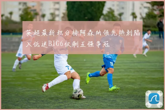 英超最新积分榜阿森纳领先热刺陷入低迷BIG6仅剩五强争冠