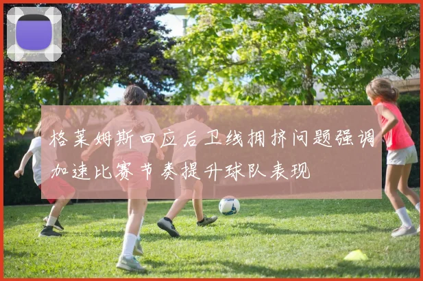 格莱姆斯回应后卫线拥挤问题强调加速比赛节奏提升球队表现